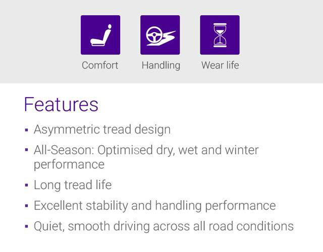 Wet, Dry, Fuel Efficiency, Features - 1.Asymmetric tread design, 2.Summer : Optimised dry, Wet performance, 3.Long tread life, 4.Excellent stability and handling performance, 5.Quiet, smooth driving