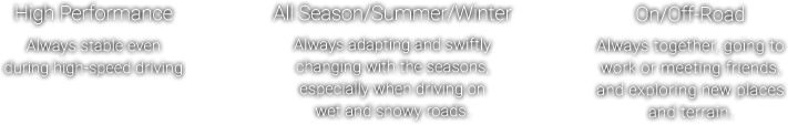 High Performance - Always stable even during high-speed driving , All Season/Summer/Winter - Always adapting and swiftly changing with the seasons, especially when driving on wet and snowy roads. , On/Off-Road - Always together, going to work or meeting friends, and exploring new places and terrain.