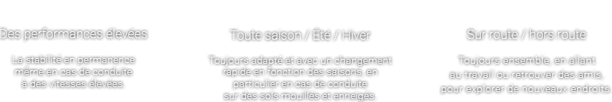 Performances-Des performances élevées La stabilité en permanence même en cas de conduite à des vitesses élevées. Saisons-Toute saison / Été / Hiver
Toujours adapté et avec un changement rapide en fonction des saisons, en particulier en cas de conduite sur des sols mouillés et enneigés. Type de route-Sur route / hors route Toujours ensemble, en allant au travail ou retrouver des amis, pour explorer de nouveaux endroits