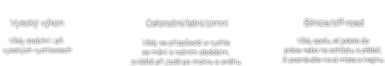 Vysoký výkon - Vždy stabilní i při vysokých rychlostech , Celoroční/letní/zimní - Vždy se přizpůsobí a rychle se mění s ročním obdobím, zvláště při jízdě po mokru a sněhu. , especially when driving on wet and snowy roads. , Silnice/off-road - Vždy spolu, ať jedete do práce nebo na schůzku s přáteli, či poznáváte nová místa a krajinu.