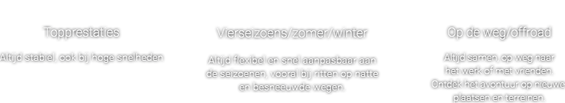 Topprestaties - Altijd stabiel, ook bij hoge snelheden , Vierseizoens/zomer/winter - Altijd flexibel en snel aanpasbaar aan de seizoenen, vooral bij ritten op natte en besneeuwde wegen. , Op de weg/offroad - Altijd samen, op weg naar het werk of met vrienden. Ontdek het avontuur op nieuwe plaatsen en terreinen.