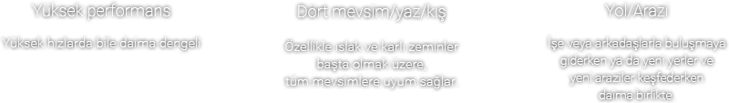 Yüksek performans
Yüksek hızlarda bile daima dengeli, Dört mevsim/yaz/kış Özellikle ıslak ve karlı zeminler başta olmak üzere, tüm mevsimlere uyum sağlar.Yol/Arazi İşe veya arkadaşlarla buluşmaya giderken ya da yeni yerler ve yeni araziler keşfederken daima birlikte